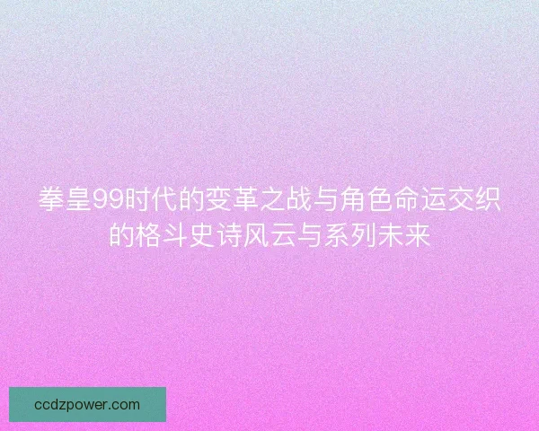 拳皇99时代的变革之战与角色命运交织的格斗史诗风云与系列未来