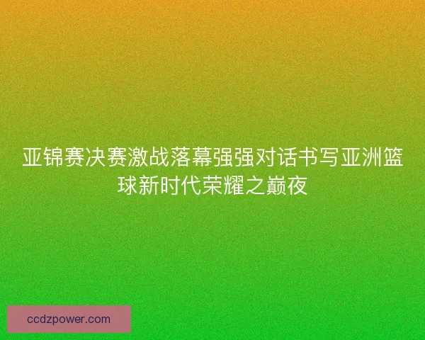 亚锦赛决赛激战落幕强强对话书写亚洲篮球新时代荣耀之巅夜